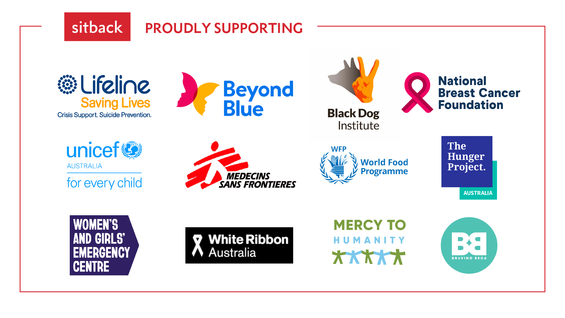 Sitback proudly supports Lifeline, Beyond Blue, Black Dog Institute, National Breast Cancer Foundation, Unicef Australia, Medecins Sans Frontieres, World Food Programme, The Hunger Project, Women and Girls' Emergency Centre, White Ribbon Australia, Mercy to Humanity and Braving BRCA.